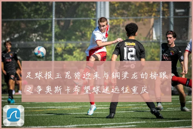 足球报玉昆将迎来与铜梁龙的榜眼之争奥斯卡希望球迷远征重庆